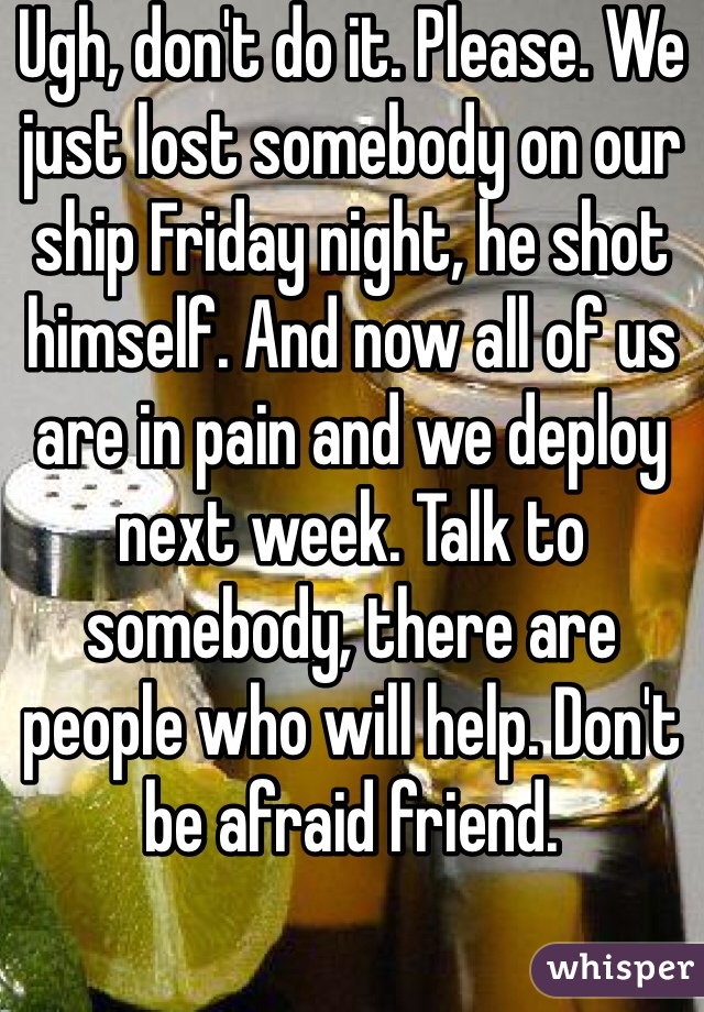 Ugh, don't do it. Please. We just lost somebody on our ship Friday night, he shot himself. And now all of us are in pain and we deploy next week. Talk to somebody, there are people who will help. Don't be afraid friend. 