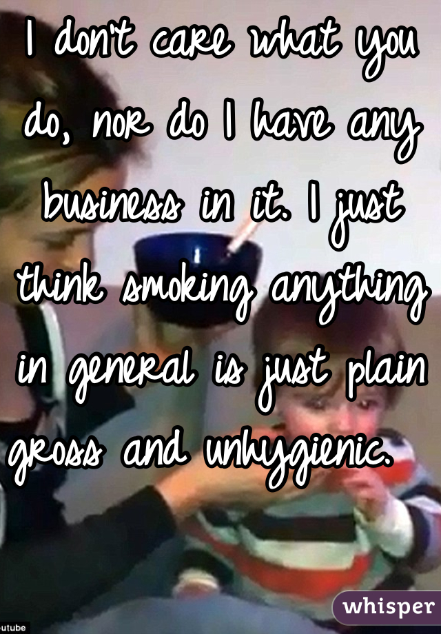 I don't care what you do, nor do I have any business in it. I just think smoking anything in general is just plain gross and unhygienic.  