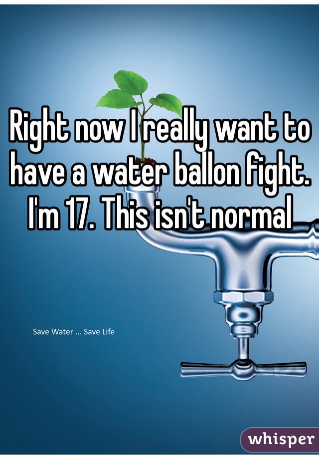 Right now I really want to have a water ballon fight. I'm 17. This isn't normal 