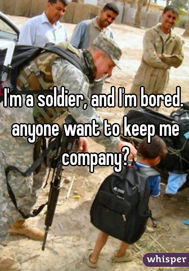 I'm a soldier, and I'm bored. anyone want to keep me company?