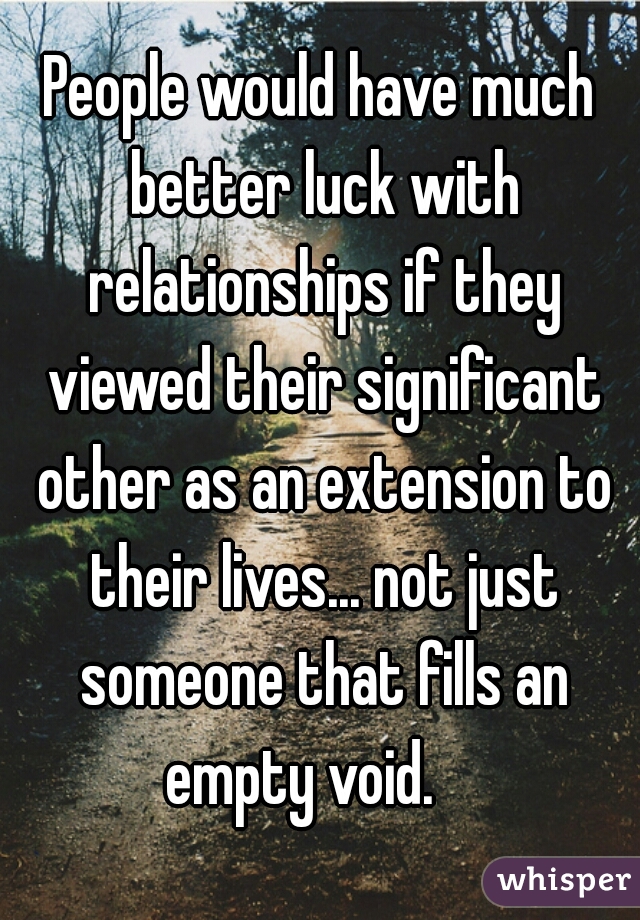 People would have much better luck with relationships if they viewed their significant other as an extension to their lives... not just someone that fills an empty void.    