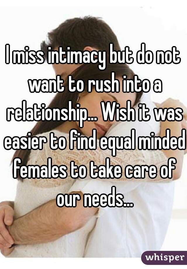 I miss intimacy but do not want to rush into a relationship... Wish it was easier to find equal minded females to take care of our needs...