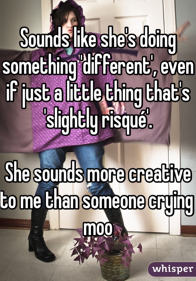 Sounds like she's doing something 'different', even if just a little thing that's 'slightly risqué'. 

She sounds more creative to me than someone crying moo