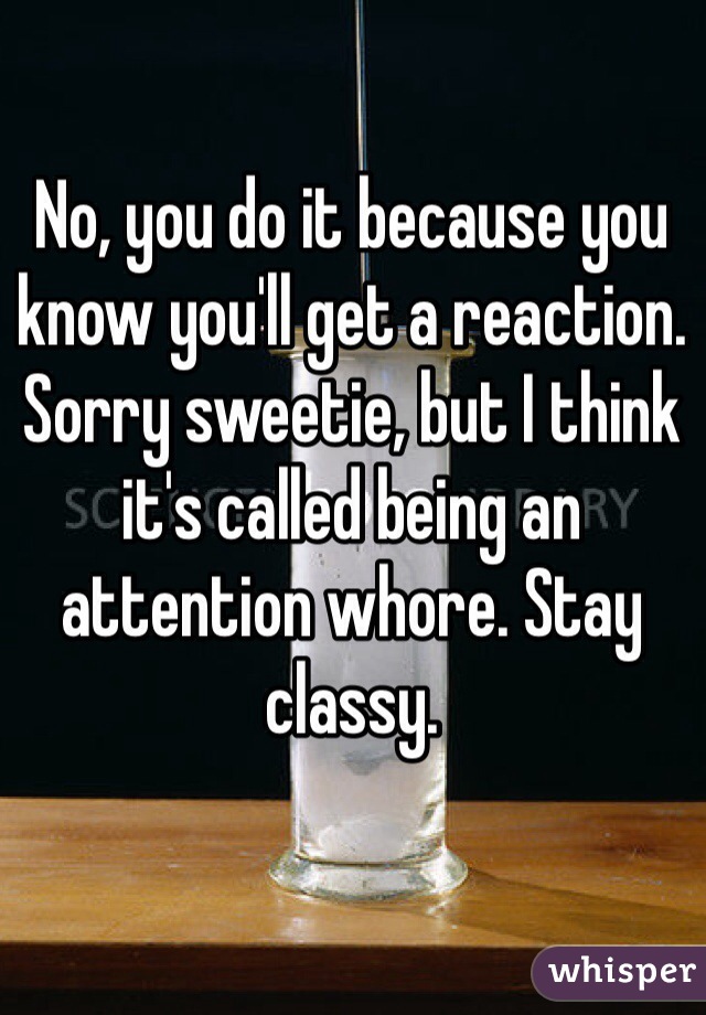 No, you do it because you know you'll get a reaction. Sorry sweetie, but I think it's called being an attention whore. Stay classy.