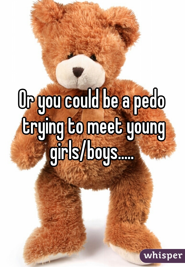 Or you could be a pedo trying to meet young girls/boys..... 