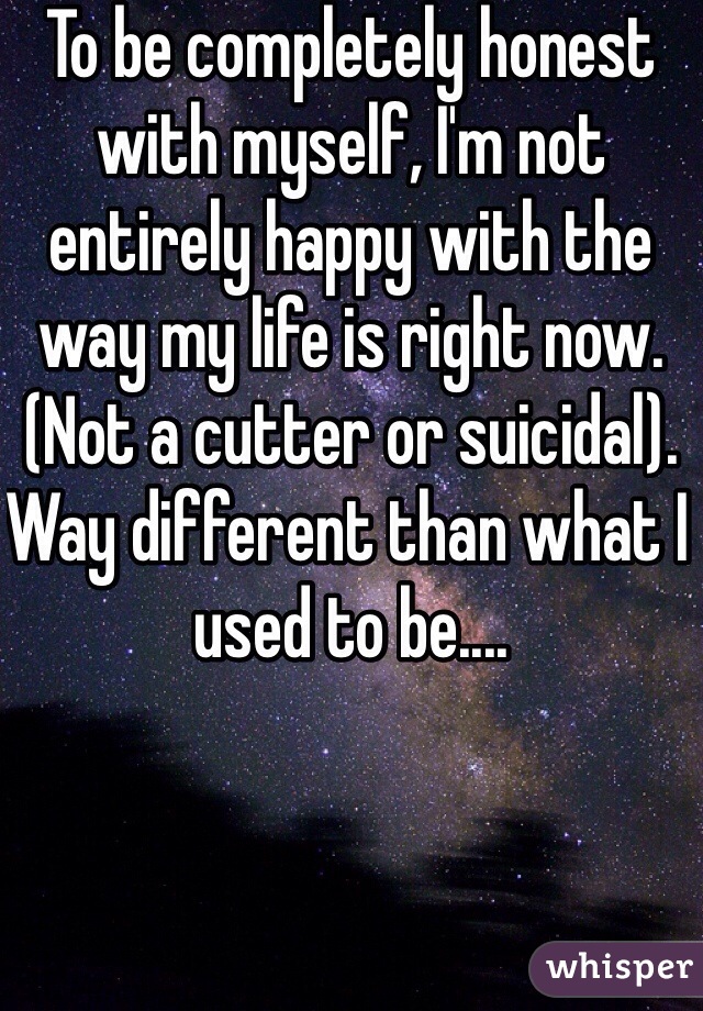 To be completely honest with myself, I'm not entirely happy with the way my life is right now. (Not a cutter or suicidal). Way different than what I used to be.... 