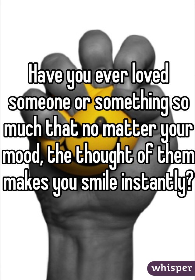 Have you ever loved someone or something so much that no matter your mood, the thought of them makes you smile instantly? 