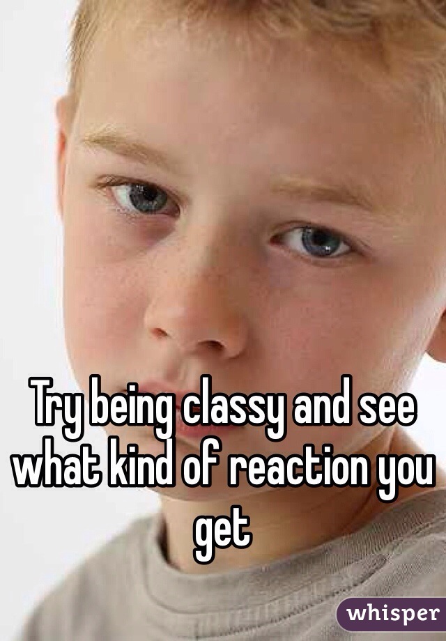 Try being classy and see what kind of reaction you get 