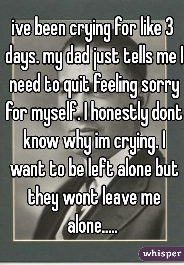 ive been crying for like 3 days. my dad just tells me I need to quit feeling sorry for myself. I honestly dont know why im crying. I want to be left alone but they wont leave me alone..... 