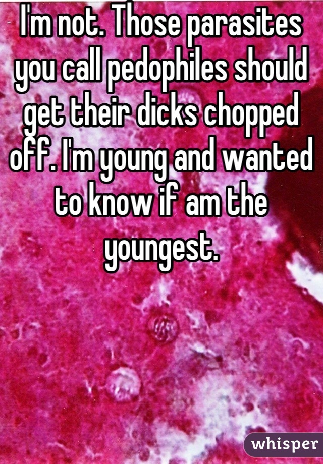 I'm not. Those parasites you call pedophiles should get their dicks chopped off. I'm young and wanted to know if am the youngest.