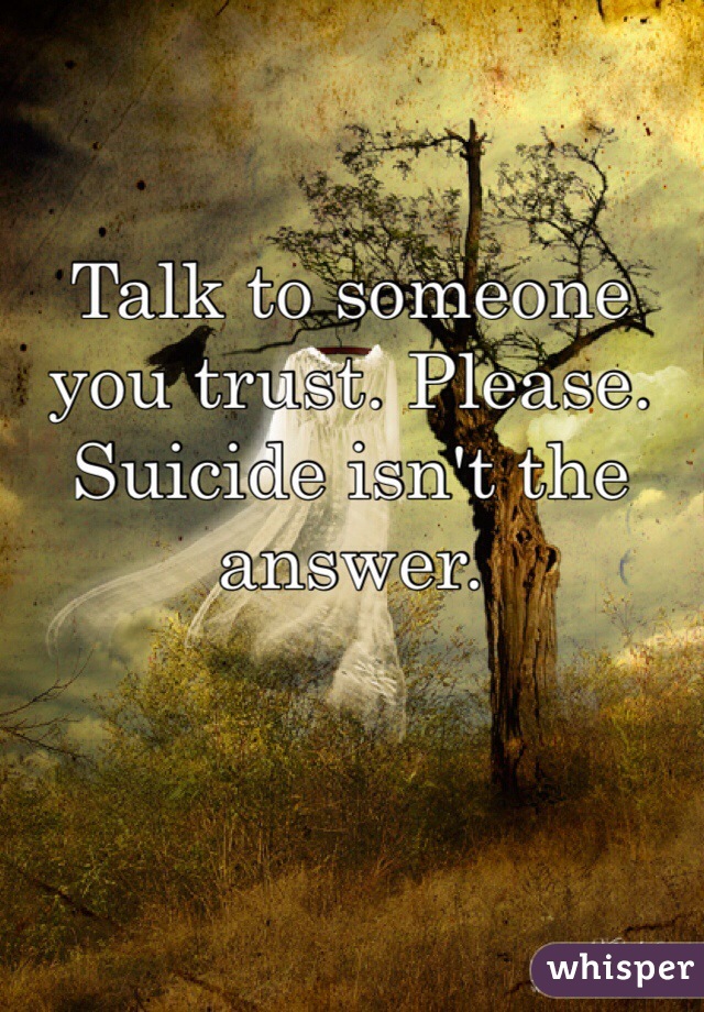 Talk to someone you trust. Please. Suicide isn't the answer. 