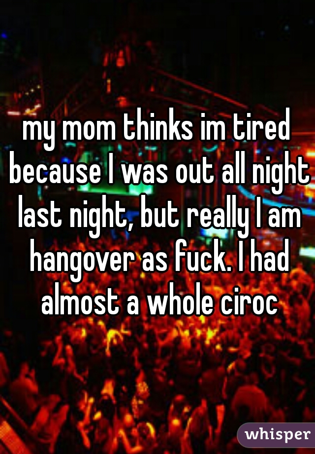 my mom thinks im tired because I was out all night last night, but really I am hangover as fuck. I had almost a whole ciroc