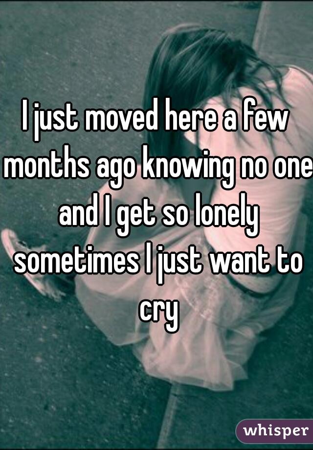 I just moved here a few months ago knowing no one and I get so lonely sometimes I just want to cry