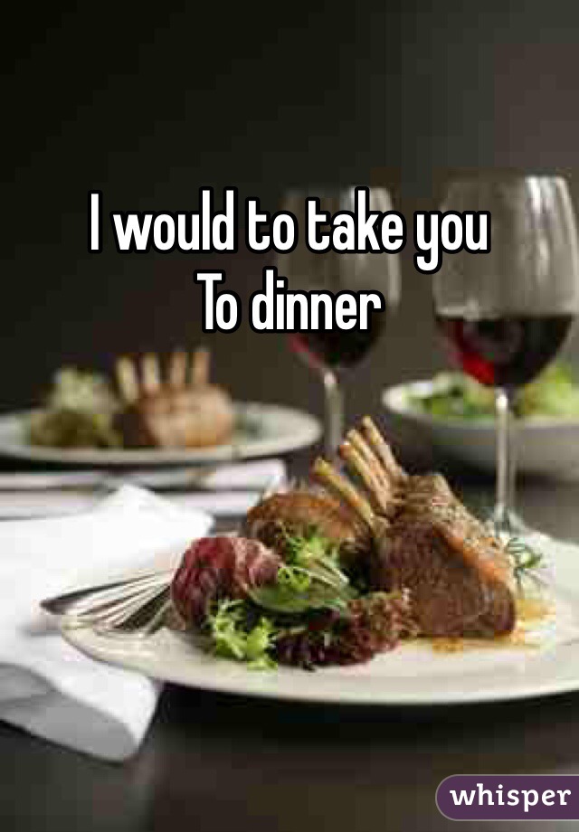 I would to take you 
To dinner 