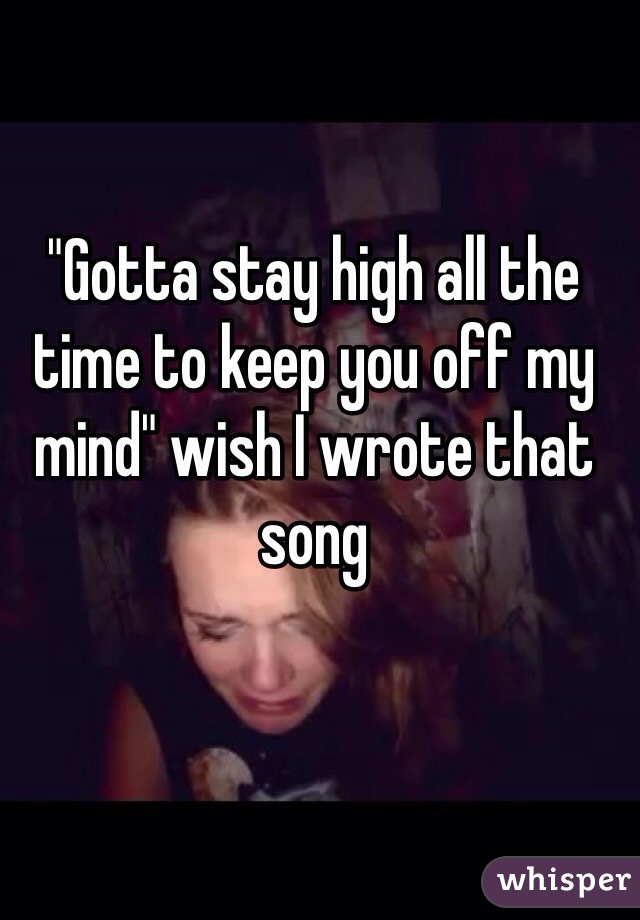 "Gotta stay high all the time to keep you off my mind" wish I wrote that song 