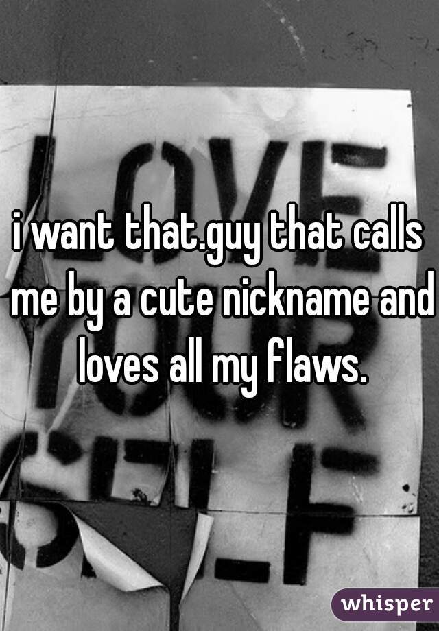 i want that.guy that calls me by a cute nickname and loves all my flaws.