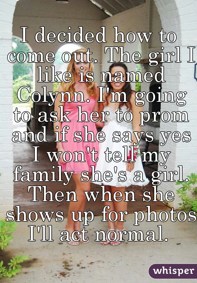 I decided how to come out. The girl I like is named Colynn. I'm going to ask her to prom and if she says yes I won't tell my family she's a girl. Then when she shows up for photos I'll act normal. 