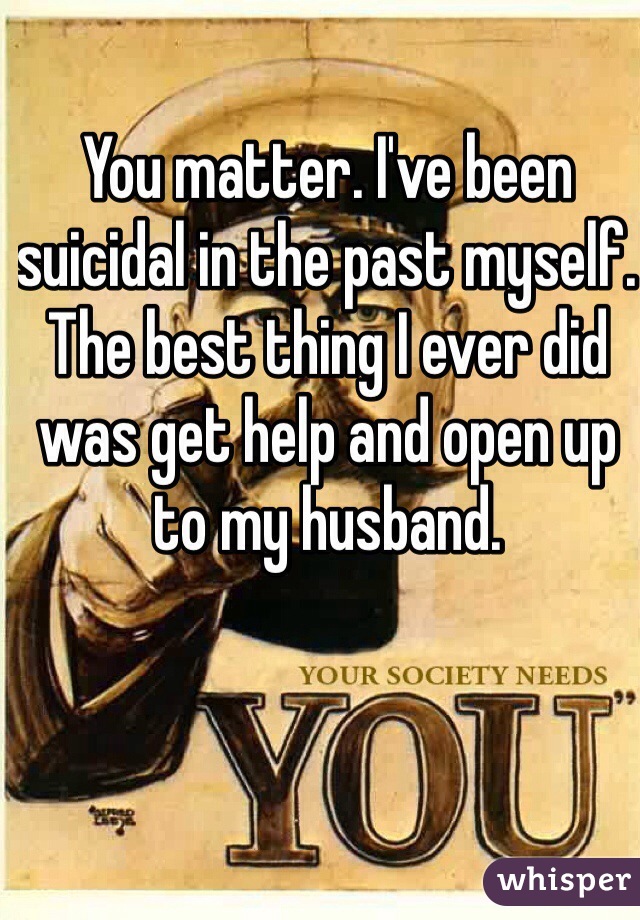 You matter. I've been suicidal in the past myself. The best thing I ever did was get help and open up to my husband.