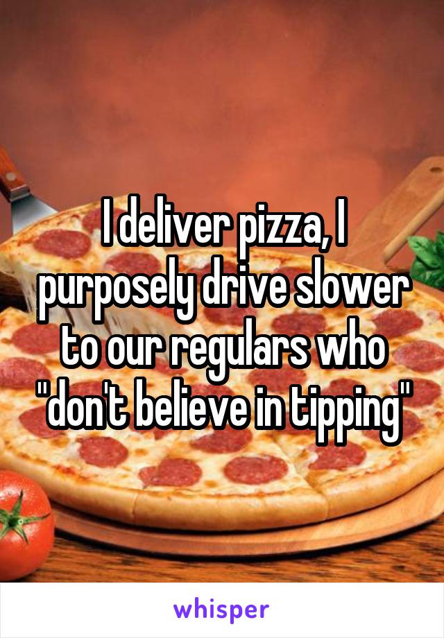 I deliver pizza, I purposely drive slower to our regulars who "don't believe in tipping"