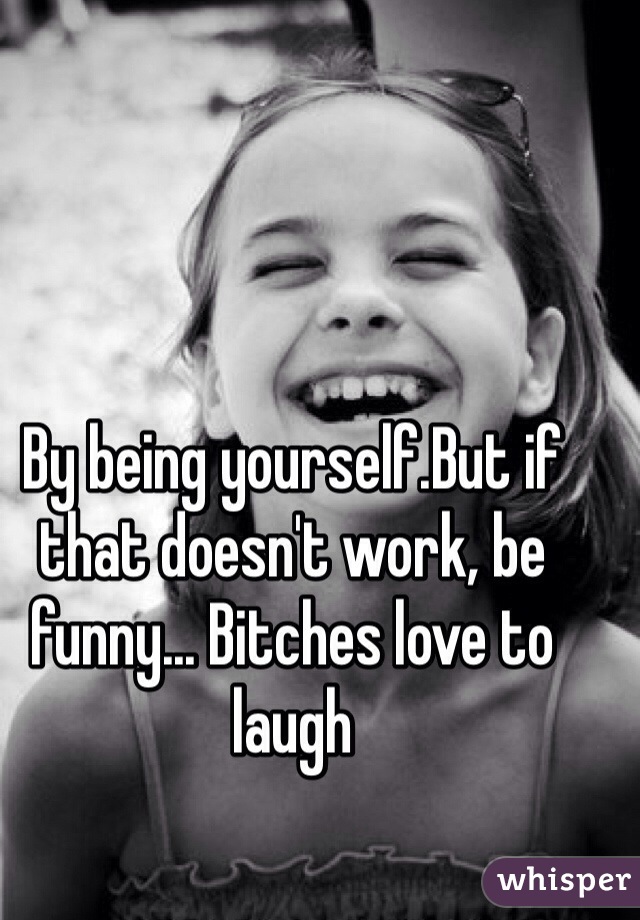 By being yourself.But if that doesn't work, be funny... Bitches love to laugh