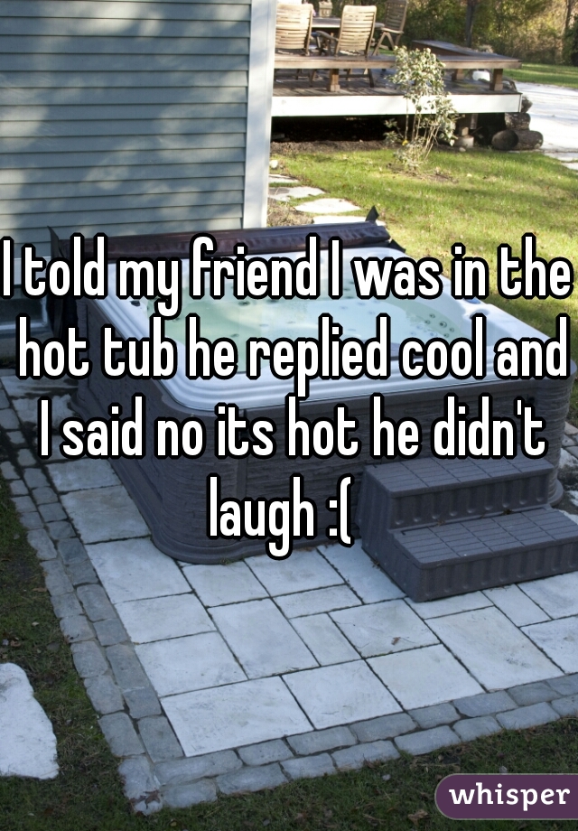 I told my friend I was in the hot tub he replied cool and I said no its hot he didn't laugh :(  