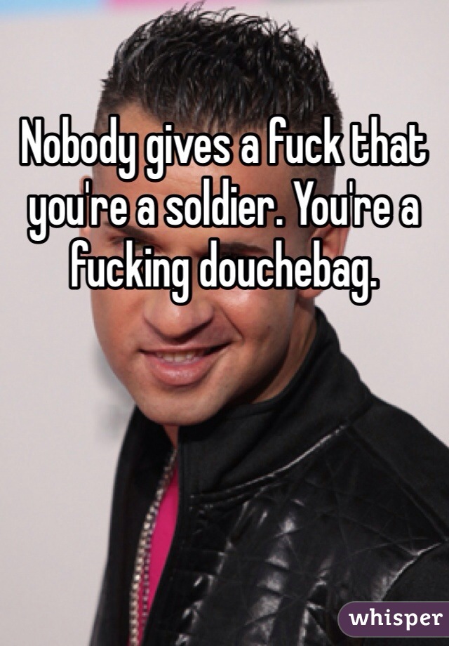 Nobody gives a fuck that you're a soldier. You're a fucking douchebag. 