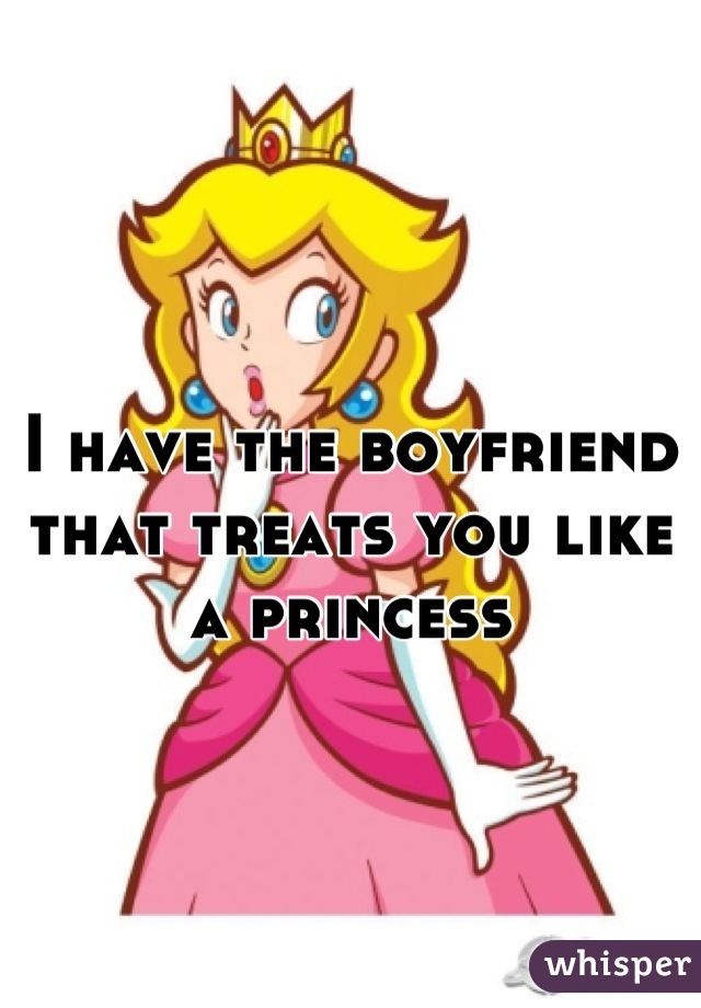I have the boyfriend that treats you like a princess
