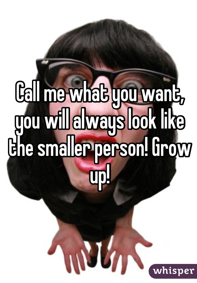 Call me what you want, you will always look like the smaller person! Grow up!