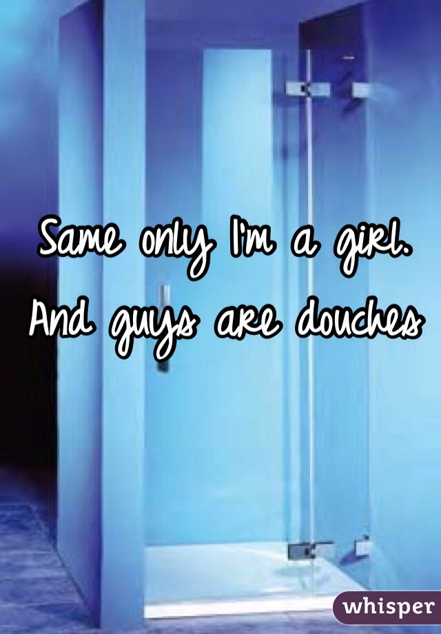 Same only I'm a girl. And guys are douches 