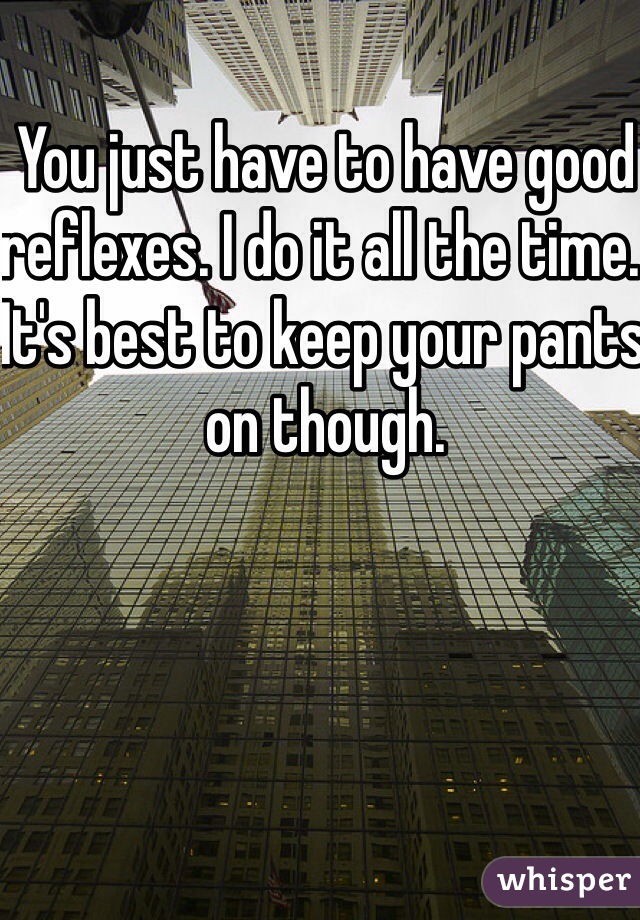 You just have to have good reflexes. I do it all the time. It's best to keep your pants on though. 