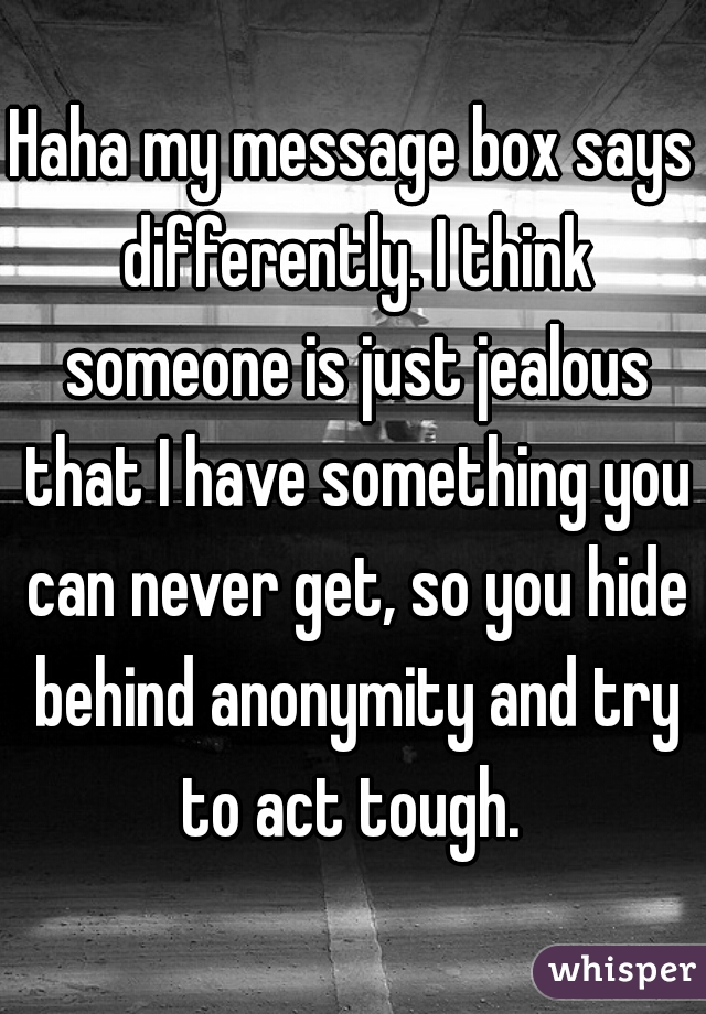 Haha my message box says differently. I think someone is just jealous that I have something you can never get, so you hide behind anonymity and try to act tough. 