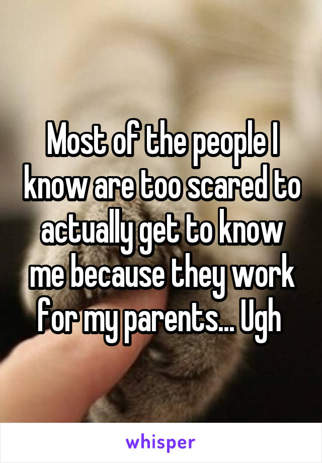 Most of the people I know are too scared to actually get to know me because they work for my parents... Ugh 
