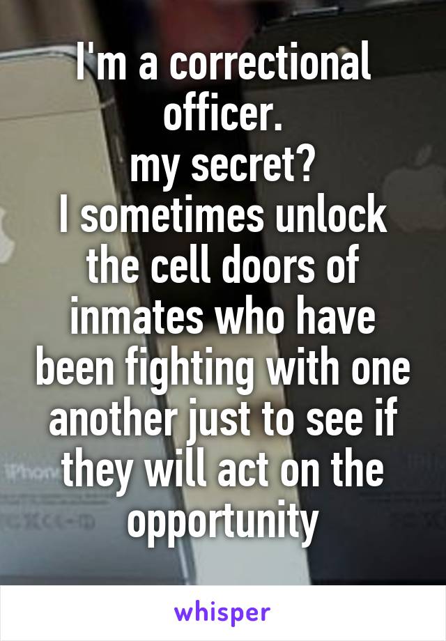 I'm a correctional officer.
my secret?
I sometimes unlock the cell doors of inmates who have been fighting with one another just to see if they will act on the opportunity
