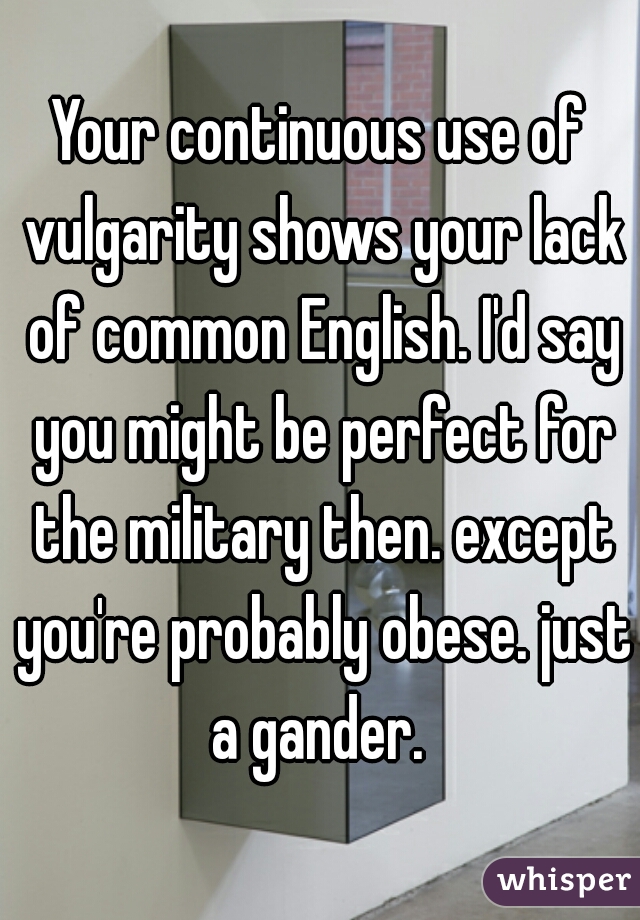 Your continuous use of vulgarity shows your lack of common English. I'd say you might be perfect for the military then. except you're probably obese. just a gander. 