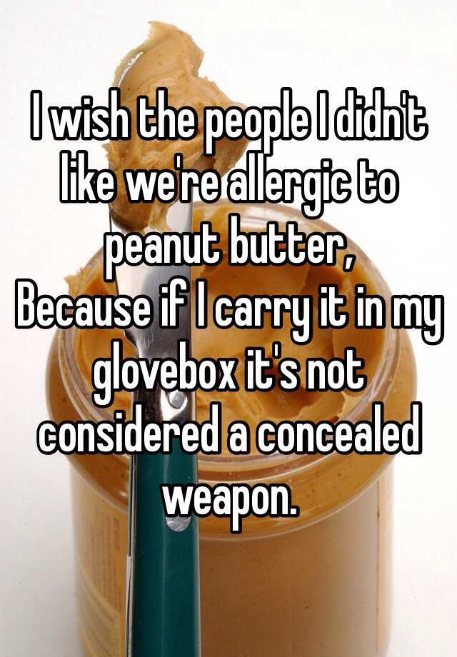 I wish the people I didn't like we're allergic to peanut butter,
Because if I carry it in my glovebox it's not considered a concealed weapon.