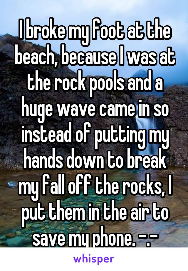 I broke my foot at the beach, because I was at the rock pools and a huge wave came in so instead of putting my hands down to break my fall off the rocks, I put them in the air to save my phone. -.-