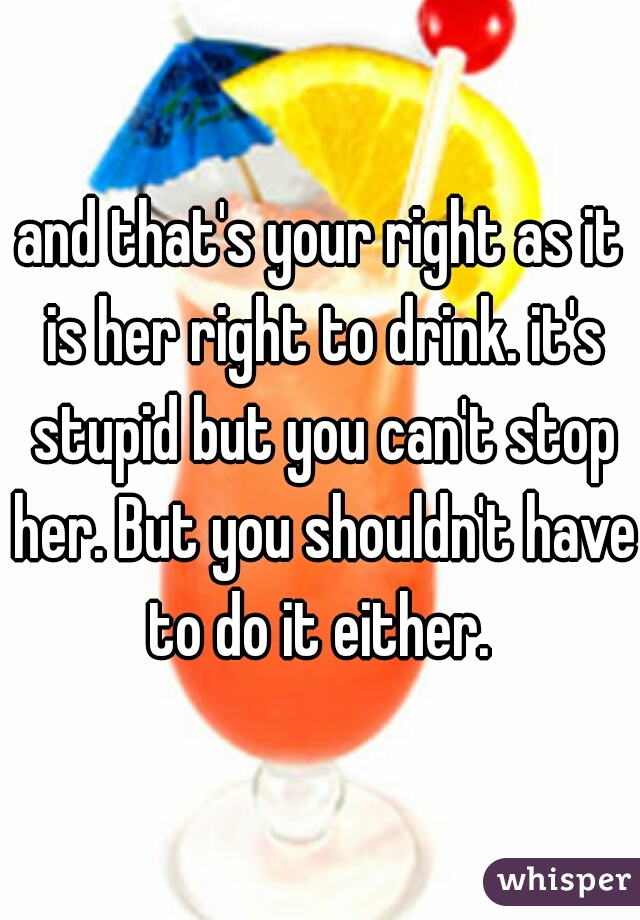 and that's your right as it is her right to drink. it's stupid but you can't stop her. But you shouldn't have to do it either. 
