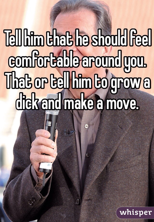 Tell him that he should feel comfortable around you. That or tell him to grow a dick and make a move.