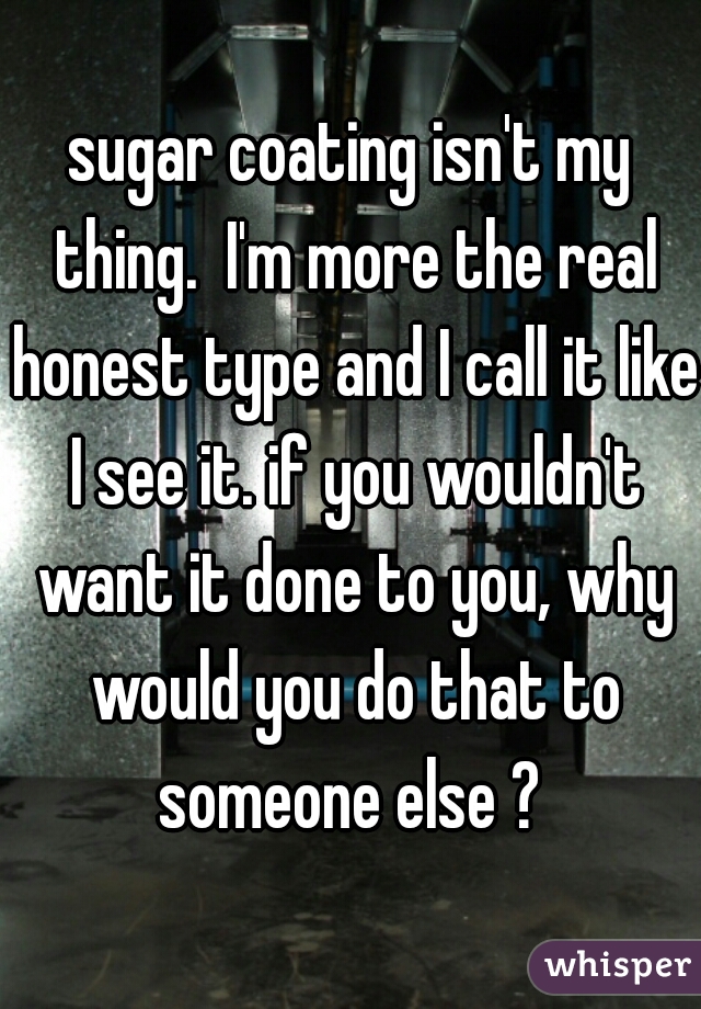 sugar coating isn't my thing.  I'm more the real honest type and I call it like I see it. if you wouldn't want it done to you, why would you do that to someone else ? 
