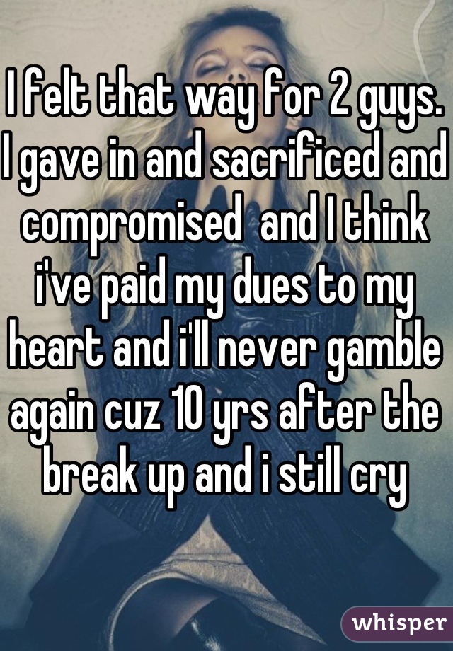 I felt that way for 2 guys. I gave in and sacrificed and compromised  and I think i've paid my dues to my heart and i'll never gamble again cuz 10 yrs after the break up and i still cry