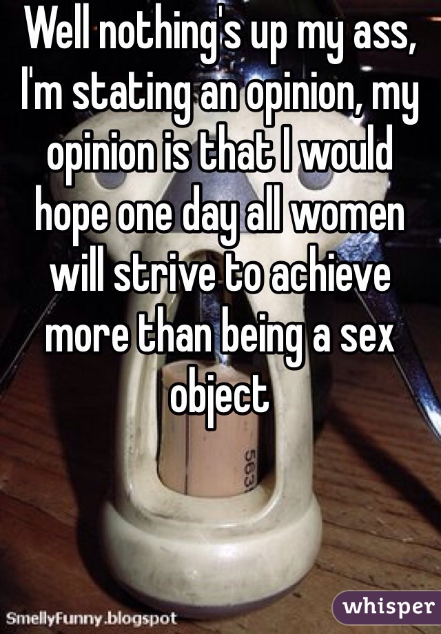 Well nothing's up my ass, I'm stating an opinion, my opinion is that I would hope one day all women will strive to achieve more than being a sex object