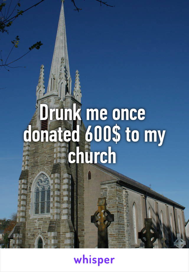 Drunk me once  donated 600$ to my church 