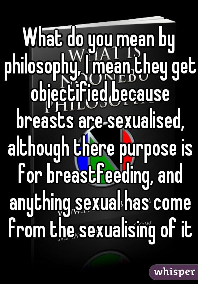 What do you mean by philosophy, I mean they get objectified because breasts are sexualised, although there purpose is for breastfeeding, and anything sexual has come from the sexualising of it