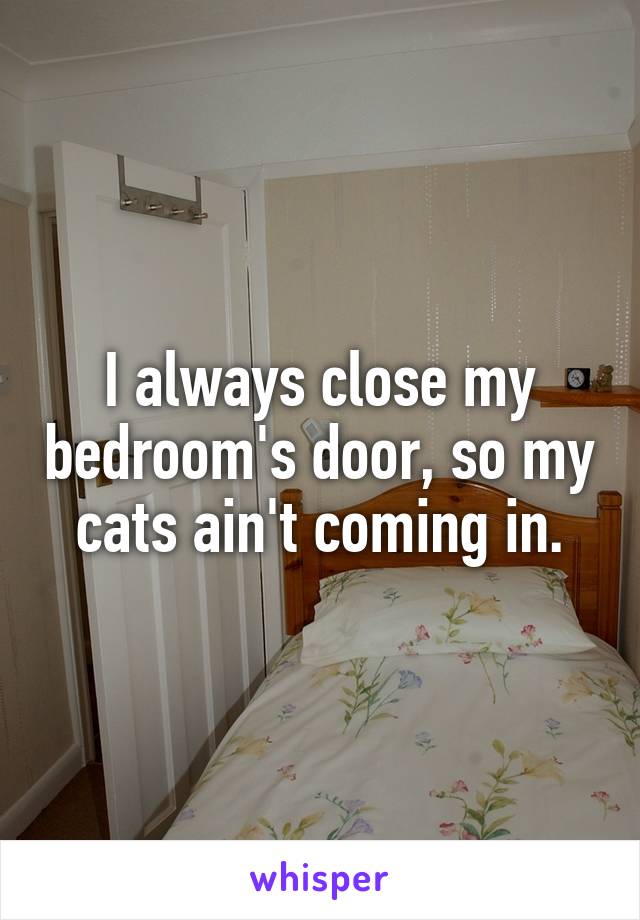 I always close my bedroom's door, so my cats ain't coming in.