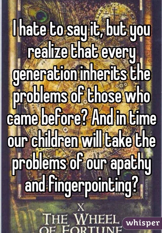 I hate to say it, but you realize that every generation inherits the problems of those who came before? And in time our children will take the problems of our apathy and fingerpointing?