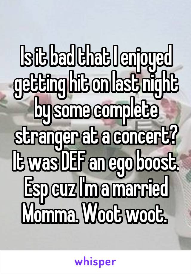 Is it bad that I enjoyed getting hit on last night by some complete stranger at a concert? It was DEF an ego boost. Esp cuz I'm a married Momma. Woot woot. 