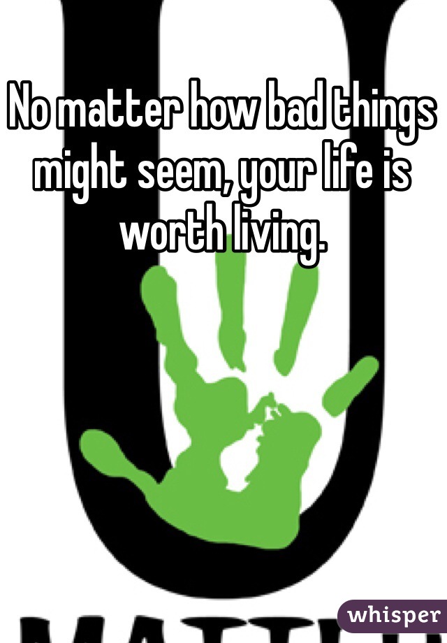 No matter how bad things might seem, your life is worth living. 