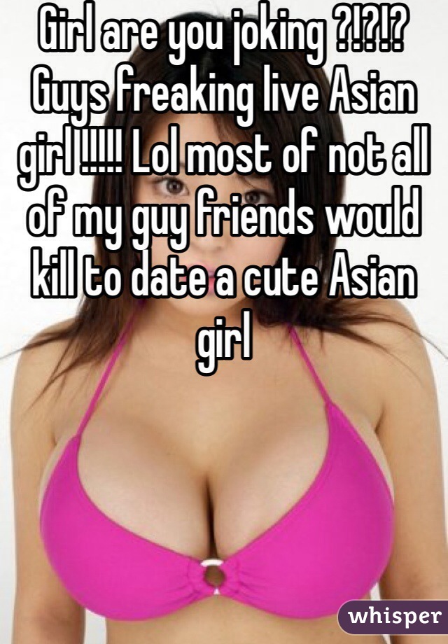 Girl are you joking ?!?!? Guys freaking live Asian girl !!!!! Lol most of not all of my guy friends would kill to date a cute Asian girl 