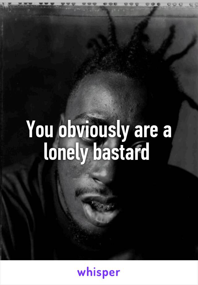 You obviously are a lonely bastard 