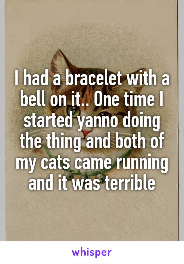 I had a bracelet with a bell on it.. One time I started yanno doing the thing and both of my cats came running and it was terrible